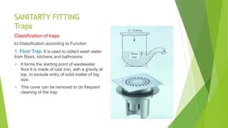 SANITARTY FITTING
Traps
Classification of traps
b) Classification according to Function
1. Floor Trap: It is used to collect wash water
from floors, kitchens and bathrooms.
 It forms the starting point of wastewater
floor.It is made of cast iron, with a gravity at
top, to exclude entry of solid matter of big
size.
 This cover can be removed to do frequent
cleaning of the trap.
 