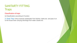 SANITARTY FITTING
Traps
Classification of traps
b) Classification according to Function:
2. Gully Trap: It thus receives wastewater from kitchen, baths etc. and pass it on
to the house drain carrying discharge from water closets etc.
 