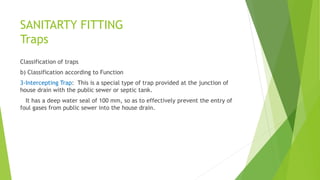 SANITARTY FITTING
Traps
Classification of traps
b) Classification according to Function
3-Intercepting Trap: This is a special type of trap provided at the junction of
house drain with the public sewer or septic tank.
It has a deep water seal of 100 mm, so as to effectively prevent the entry of
foul gases from public sewer into the house drain.
 