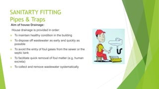 SANITARTY FITTING
Pipes & Traps
Aim of house Drainage:
House drainage is provided in order:
 To maintain healthy condition in the building
 To dispose off wastewater as early and quickly as
possible
 To avoid the entry of foul gases from the sewer or the
septic tank
 To facilitate quick removal of foul matter (e.g, human
excreta)
 To collect and remove wastewater systematically
 