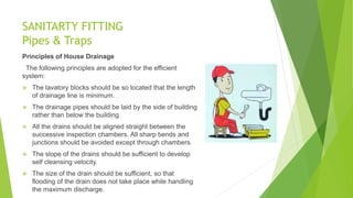 SANITARTY FITTING
Pipes & Traps
Principles of House Drainage
The following principles are adopted for the efficient
system:
 The lavatory blocks should be so located that the length
of drainage line is minimum.
 The drainage pipes should be laid by the side of building
rather than below the building
 All the drains should be aligned straight between the
successive inspection chambers. All sharp bends and
junctions should be avoided except through chambers.
 The slope of the drains should be sufficient to develop
self cleansing velocity.
 The size of the drain should be sufficient, so that
flooding of the drain does not take place while handling
the maximum discharge.
 