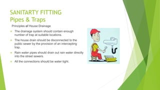 SANITARTY FITTING
Pipes & Traps
Principles of House Drainage
 The drainage system should contain enough
number of trap at suitable locations.
 The house drain should be disconnected to the
public sewer by the provision of an intercepting
trap.
 Rain water pipes should drain out rain water directly
into the street sewers.
 All the connections should be water tight.
 