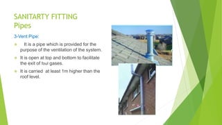 SANITARTY FITTING
Pipes
3-Vent Pipe:
 It is a pipe which is provided for the
purpose of the ventilation of the system.
 It is open at top and bottom to facilitate
the exit of foul gases.
 It is carried at least 1m higher than the
roof level.
 