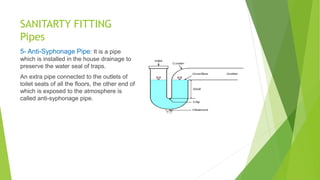 SANITARTY FITTING
Pipes
5- Anti-Syphonage Pipe: It is a pipe
which is installed in the house drainage to
preserve the water seal of traps.
An extra pipe connected to the outlets of
toilet seats of all the floors, the other end of
which is exposed to the atmosphere is
called anti-syphonage pipe.
 