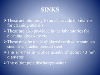 SINKS
These are plumbing fixtures provide in kitchens
for cleaning utensils.
These are also provided in the laboratories for
cleaning glassware etc.
These may be made of glazed earthware stainless
steel or enameled pressed steel.
The sink has an outlet usually of about 40 mm
diameter.
The outlet pipe discharges water.
 