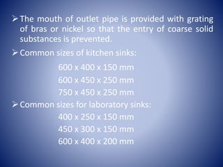 The mouth of outlet pipe is provided with grating
of bras or nickel so that the entry of coarse solid
substances is prevented.
Common sizes of kitchen sinks:
600 x 400 x 150 mm
600 x 450 x 250 mm
750 x 450 x 250 mm
Common sizes for laboratory sinks:
400 x 250 x 150 mm
450 x 300 x 150 mm
600 x 400 x 200 mm
 