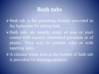 Bath tubs
Bath tub is the plumbing fixtures provided in
the bathroom for taking bath.
Bath tubs are usually made of iron or steel
coated with enamel, enamelled porcelain or of
plastic. They may be parallel sides or with
tapering sides.
A circular waste hole at the bottom of bath tub
is provided for drainage purpose.
 