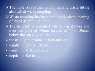 The hole is provided with a metallic waste fitting
also called waste coupling
Waste coupling having a strainer & clean opening
of about 40mm to 50 mm
The bath tub is provided with tap or shower and
overflow pipe of 40mm located at 40 to 50mm
below the top edge of the tub.
the usual dimensions of both tub are:
• length : 1.7 to 1.85 m
• width : 0.70 to 0.75 m
• depth : 0.6 m
 