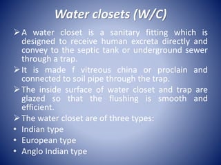 Water closets (W/C)
A water closet is a sanitary fitting which is
designed to receive human excreta directly and
convey to the septic tank or underground sewer
through a trap.
It is made f vitreous china or proclain and
connected to soil pipe through the trap.
The inside surface of water closet and trap are
glazed so that the flushing is smooth and
efficient.
The water closet are of three types:
• Indian type
• European type
• Anglo Indian type
 