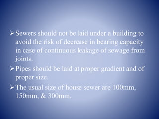Sewers should not be laid under a building to
avoid the risk of decrease in bearing capacity
in case of continuous leakage of sewage from
joints.
Pipes should be laid at proper gradient and of
proper size.
The usual size of house sewer are 100mm,
150mm, & 300mm.
 