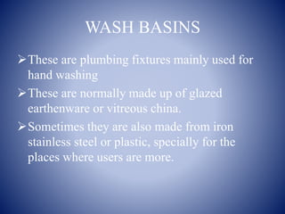 WASH BASINS
These are plumbing fixtures mainly used for
hand washing
These are normally made up of glazed
earthenware or vitreous china.
Sometimes they are also made from iron
stainless steel or plastic, specially for the
places where users are more.
 