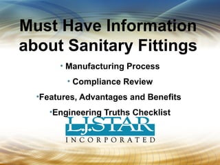 Must Have Information 
about Sanitary Fittings 
• Manufacturing Process 
• Compliance Review 
•Features, Advantages and Benefits 
•Engineering Truths Checklist 
 
