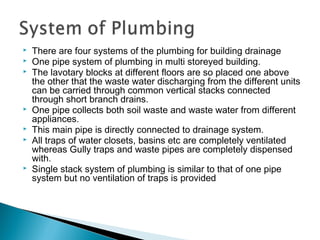  There are four systems of the plumbing for building drainage
 One pipe system of plumbing in multi storeyed building.
 The lavotary blocks at different floors are so placed one above
the other that the waste water discharging from the different units
can be carried through common vertical stacks connected
through short branch drains.
 One pipe collects both soil waste and waste water from different
appliances.
 This main pipe is directly connected to drainage system.
 All traps of water closets, basins etc are completely ventilated
whereas Gully traps and waste pipes are completely dispensed
with.
 Single stack system of plumbing is similar to that of one pipe
system but no ventilation of traps is provided
 