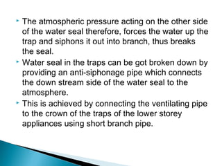  The atmospheric pressure acting on the other side
of the water seal therefore, forces the water up the
trap and siphons it out into branch, thus breaks
the seal.
 Water seal in the traps can be got broken down by
providing an anti-siphonage pipe which connects
the down stream side of the water seal to the
atmosphere.
 This is achieved by connecting the ventilating pipe
to the crown of the traps of the lower storey
appliances using short branch pipe.
 