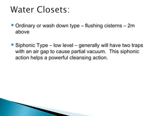 Ordinary or wash down type – flushing cisterns – 2m
above
Siphonic Type – low level – generally will have two traps
with an air gap to cause partial vacuum. This siphonic
action helps a powerful cleansing action.
 