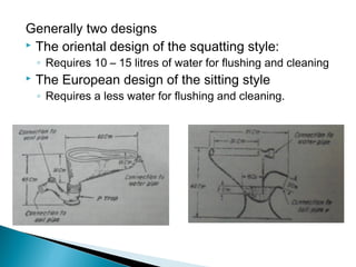 Generally two designs
 The oriental design of the squatting style:
◦ Requires 10 – 15 litres of water for flushing and cleaning
 The European design of the sitting style
◦ Requires a less water for flushing and cleaning.
 