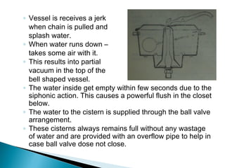 ◦ Vessel is receives a jerk
when chain is pulled and
splash water.
◦ When water runs down –
takes some air with it.
◦ This results into partial
vacuum in the top of the
bell shaped vessel.
◦ The water inside get empty within few seconds due to the
siphonic action. This causes a powerful flush in the closet
below.
◦ The water to the cistern is supplied through the ball valve
arrangement.
◦ These cisterns always remains full without any wastage
of water and are provided with an overflow pipe to help in
case ball valve dose not close.
 
