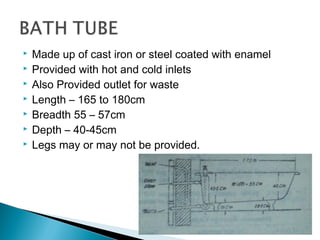  Made up of cast iron or steel coated with enamel
 Provided with hot and cold inlets
 Also Provided outlet for waste
 Length – 165 to 180cm
 Breadth 55 – 57cm
 Depth – 40-45cm
 Legs may or may not be provided.
 