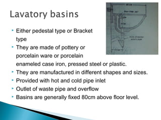  Either pedestal type or Bracket
type
 They are made of pottery or
porcelain ware or porcelain
enameled case iron, pressed steel or plastic.
 They are manufactured in different shapes and sizes.
 Provided with hot and cold pipe inlet
 Outlet of waste pipe and overflow
 Basins are generally fixed 80cm above floor level.
 