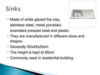  Made of white glazed fire clay,
stainless steel, metal porcelain,
enameled pressed steel and plastic.
 They are manufactured in different sizes and
shapes.
 Generally 60x45x25cm
 The height is kept at 85cm
 Commonly used in residential building.
 