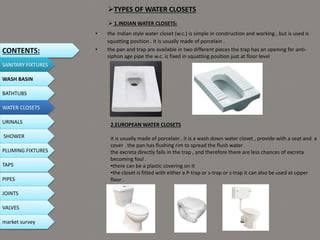 TYPES OF WATER CLOSETS
• the Indian style water closet (w.c.) is simple in construction and working , but is used is
squatting position . it is usually made of porcelain .
• the pan and trap are available in two different pieces the trap has an opening for anti-
siphon age pipe the w.c. is fixed in squatting position just at floor level
 1.INDIAN WATER CLOSETS:
CONTENTS:
SANITARY FIXTURES
WASH BASIN
BATHTUBS
WATER CLOSETS
URINALS
SHOWER
PLUMING FIXTURES
PIPES
TAPS
JOINTS
VALVES
2.EUROPEAN WATER CLOSETS
it is usually made of porcelain . it is a wash down water closet , provide with a seat and a
cover . the pan has flushing rim to spread the flush water .
the excreta directly falls in the trap , and therefore there are less chances of excreta
becoming foul .
•there can be a plastic covering on it
•the closet is fitted with either a P-trap or s-trap or s-trap it can also be used at upper
floor .
market survey
 