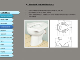 3.ANGLO-INDIAN WATER CLOSETS
• IT IS A COMBINATION OF INDIAN AND EUROPEAN TYPE WC
• YOU CAN SQUAT OR SIT IN THE TOILET .
• THESE TYPES OF TOILET ARE BOUGHT WHEN PEOPLE GET CONFUSED ABOUT THE
TYPES OF WC.
CONTENTS:
SANITARY FIXTURES
WASH BASIN
BATHTUBS
WATER CLOSETS
URINALS
SHOWER
PLUMING FIXTURES
PIPES
TAPS
JOINTS
VALVES
market survey
 