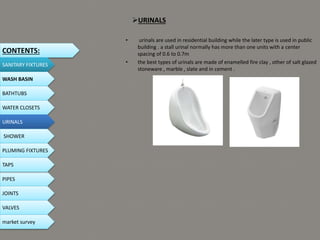 URINALS
• urinals are used in residential building while the later type is used in public
building . a stall urinal normally has more than one units with a center
spacing of 0.6 to 0.7m
• the best types of urinals are made of enamelled fire clay , other of salt glazed
stoneware , marble , slate and in cement .
CONTENTS:
SANITARY FIXTURES
WASH BASIN
BATHTUBS
WATER CLOSETS
URINALS
SHOWER
PLUMING FIXTURES
PIPES
TAPS
JOINTS
VALVES
market survey
 