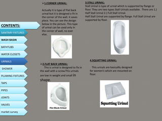 1.CORNER URINAL:
Actually It is type of Flat back
urinal but it is designed o fit in
the corner of the wall. it saves
place. You can see the design
below in the picture. This type
of urinal can be used only in
the corner of wall, no ever
else.
2.FLAT BACK URINAL:
This is urinal is designed to fix in
the wall with a screw.This urinals
are low in weight and small in
shape.
3.STALL URINAL:
Stall Urinal is type of urnial which is supported by flange or
floor. They are two types Stall Urinals available. There are 1.)
Half Stall Urinal 2.) Full Stall Urinal.
Half Stall Urinal are supported by flange. Full Stall Urinal are
supported by floor.
4.SQUATTING URINAL:
This urinals are basicallly designed
for women’s which are mounted on
floor.
CONTENTS:
SANITARY FIXTURES
WASH BASIN
BATHTUBS
WATER CLOSETS
URINALS
SHOWER
PLUMING FIXTURES
PIPES
TAPS
JOINTS
VALVES
market survey
 
