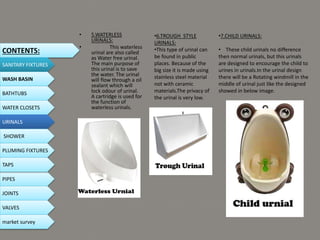 • 5.WATERLESS
URINALS:
• This waterless
urinal are also called
as Water free urinal.
The main purpose of
this urinal is to save
the water. The urinal
will flow through a oil
sealant which will
lock odour of urinal.
A cartridge is used for
the function of
waterless urinals.
•6.TROUGH STYLE
URINALS:
•This type of urinal can
be found in public
places. Because of the
big size it is made using
stainless steel material
not with ceramic
materials.The privacy of
the urinal is very low.
•7.CHILD URINALS:
• These child urinals no difference
then normal urinals, but this urinals
are designed to encourage the child to
urines in urinals.In the urinal design
there will be a Rotating windmill in the
middle of urinal just like the designed
showed in below image.
CONTENTS:
SANITARY FIXTURES
WASH BASIN
BATHTUBS
WATER CLOSETS
URINALS
SHOWER
PLUMING FIXTURES
PIPES
TAPS
JOINTS
VALVES
market survey
 