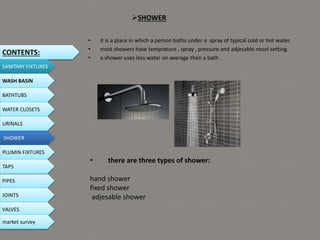 SHOWER
• it is a place in which a person baths under a spray of typical cold or hot water.
• most showers have temprature , spray , pressure and adjesable nosel setting.
• a shower uses less water on average then a bath .
• there are three types of shower:
hand shower
fixed shower
adjesable shower
CONTENTS:
SANITARY FIXTURES
WASH BASIN
BATHTUBS
WATER CLOSETS
URINALS
SHOWER
PLUMIN FIXTURES
PIPES
TAPS
JOINTS
VALVES
market survey
 