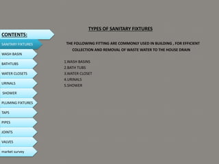 TYPES OF SANITARY FIXTURES
THE FOLLOWING FITTING ARE COMMONLY USED IN BUILDING , FOR EFFICIENT
COLLECTION AND REMOVAL OF WASTE WATER TO THE HOUSE DRAIN
1.WASH BASINS
2.BATH TUBS
3.WATER CLOSET
4.URINALS
5.SHOWER
CONTENTS:
SANITARY FIXTURES
WASH BASIN
BATHTUBS
WATER CLOSETS
URINALS
SHOWER
PLUMING FIXTURES
PIPES
TAPS
JOINTS
VALVES
market survey
 