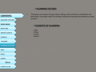 PLUMBING FIXTURES
• “Plumbing is the system of pipes, drains ,fitting, valves and fixtures installed for the
distribution of portable water for drinking, heating and washing and waterborne waste
removal.”
ELEMENTS OF PLUMBING:
1.Taps
2.Pipes
3.Joints
4.Valves
CONTENTS:
SANITARY FIXTURES
WASH BASIN
BATHTUBS
WATER CLOSETS
URINALS
SHOWER
PLUMING FIXTURES
PIPES
TAPS
JOINTS
Valve
market survey
 