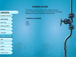 CONTENTS:
SANITARY FIXTURES
WASH BASIN
BATHTUBS
WATER CLOSETS
URINALS
SHOWER
PLUMING FIXTURES
PIPES
TAPS
JOINTS
VALVE
PLUMBING FIXTURES
“Plumbing is the system of pipes, drains ,fitting, valves and
fixtures installed for the distribution of portable water for drinking,
heating and washing and waterborne waste removal.”
ELEMENTS OF PLUMBING:
1.Taps
2.Pipes
3.Joints
market survey
 