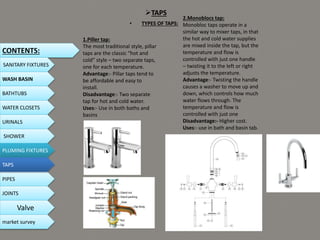 TAPS
• TYPES OF TAPS:
1.Piller tap:
The most traditional style, pillar
taps are the classic “hot and
cold” style – two separate taps,
one for each temperature.
Advantage:- Pillar taps tend to
be affordable and easy to
install.
Disadvantage:- Two separate
tap for hot and cold water.
Uses:- Use in both baths and
basins
2.Monoblocs tap:
Monobloc taps operate in a
similar way to mixer taps, in that
the hot and cold water supplies
are mixed inside the tap, but the
temperature and flow is
controlled with just one handle
– twisting it to the left or right
adjusts the temperature.
Advantage:- Twisting the handle
causes a washer to move up and
down, which controls how much
water flows through. The
temperature and flow is
controlled with just one
Disadvantage:- Higher cost.
Uses:- use in bath and basin tab.
CONTENTS:
SANITARY FIXTURES
WASH BASIN
BATHTUBS
WATER CLOSETS
URINALS
SHOWER
PLUMING FIXTURES
PIPES
TAPS
JOINTS
Valve
market survey
 