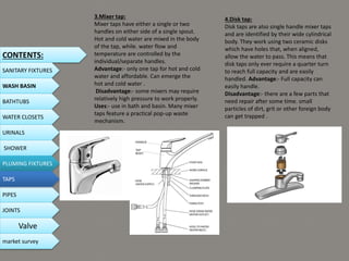 3.Mixer tap:
Mixer taps have either a single or two
handles on either side of a single spout.
Hot and cold water are mixed in the body
of the tap, while. water flow and
temperature are controlled by the
individual/separate handles.
Advantage:- only one tap for hot and cold
water and affordable. Can emerge the
hot and cold water .
Disadvantage:- some mixers may require
relatively high pressure to work properly.
Uses:- use in bath and basin. Many mixer
taps feature a practical pop-up waste
mechanism.
4.Disk tap:
Disk taps are also single handle mixer taps
and are identified by their wide cylindrical
body. They work using two ceramic disks
which have holes that, when aligned,
allow the water to pass. This means that
disk taps only ever require a quarter turn
to reach full capacity and are easily
handled. Advantage:- Full capacity can
easily handle.
Disadvantage:- there are a few parts that
need repair after some time. small
particles of dirt, grit or other foreign body
can get trapped .
CONTENTS:
SANITARY FIXTURES
WASH BASIN
BATHTUBS
WATER CLOSETS
URINALS
SHOWER
PLUMING FIXTURES
PIPES
TAPS
JOINTS
Valve
market survey
 