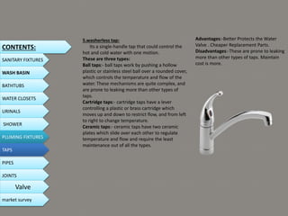 5.washerless tap:
Its a single-handle tap that could control the
hot and cold water with one motion.
These are three types:
Ball taps:- ball taps work by pushing a hollow
plastic or stainless steel ball over a rounded cover,
which controls the temperature and flow of the
water. These mechanisms are quite complex, and
are prone to leaking more than other types of
taps.
Cartridge taps:- cartridge taps have a lever
controlling a plastic or brass cartridge which
moves up and down to restrict flow, and from left
to right to change temperature.
Ceramic taps:- ceramic taps have two ceramic
plates which slide over each other to regulate
temperature and flow and require the least
maintenance out of all the types.
Advantages:-Better Protects the Water
Valve . Cheaper Replacement Parts.
Disadvantages:-These are prone to leaking
more than other types of taps. Maintain
cost is more.
CONTENTS:
SANITARY FIXTURES
WASH BASIN
BATHTUBS
WATER CLOSETS
URINALS
SHOWER
PLUMING FIXTURES
PIPES
TAPS
JOINTS
Valve
market survey
 