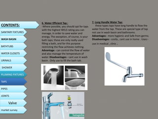 6. Water Efficient Tap :
-Where possible, you should opt for taps
with the highest WELS rating you can
manage, in order to save water and
energy. The exception, of course, is your
bath taps; these are only really used
filling a bath, and for this purpose
restricting the flow achieves nothing.
Advantage:- can control the flow of water
and also manage the temperature of
water. Disadvantages:- cant use in wash
basin . Only use to fill the bath tab.
7. Long Handle Water Tap:
these types taps have long handle to flow the
water from the tap. These are special type of tap
not use in wash basin and bathrooms .
Advantages:- more hygienic and Safe from germs.
Disadvantages:- costly , cant use in home . Uses:-
use in medical , clinic .
CONTENTS:
SANITARY FIXTURES
WASH BASIN
BATHTUBS
WATER CLOSETS
URINALS
SHOWER
PLUMING FIXTURES
PIPES
TAPS
JOINTS
Valve
market survey
 