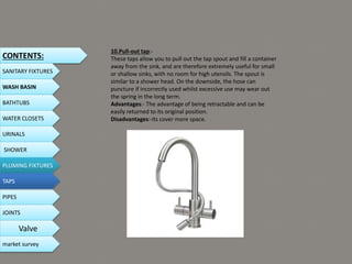 10.Pull-out tap:-
These taps allow you to pull out the tap spout and fill a container
away from the sink, and are therefore extremely useful for small
or shallow sinks, with no room for high utensils. The spout is
similar to a shower head. On the downside, the hose can
puncture if incorrectly used whilst excessive use may wear out
the spring in the long term.
Advantages:- The advantage of being retractable and can be
easily returned to its original position.
Disadvantages:-its cover more space.
CONTENTS:
SANITARY FIXTURES
WASH BASIN
BATHTUBS
WATER CLOSETS
URINALS
SHOWER
PLUMING FIXTURES
PIPES
TAPS
JOINTS
Valve
market survey
 