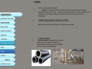 PIPES :
• PIPE IS A HOLLOW CYLINDER.
• A pipe is a tubular section or hollow cylinder, used mainly to convey
substances which can flow — liquids and gases (fluids), slurries, powders and
masses of small solids. Pipes are used for various purposes such as In
plumbing.
• THERE ARE MANY TYPES OF PIPES :
•
• Materials often forms the basis for choosing any pipe .
• 1. Cast iron pipe :
• Cast iron pipe is a pipe which has had
historic use as a pressure pipe for t
transmission of water, gas and sewage,
and as a water drainage pipe
CONTENTS:
SANITARY FIXTURES
WASH BASIN
BATHTUBS
WATER CLOSETS
URINALS
SHOWER
PLUMING FIXTURES
PIPES
TAPS
JOINTS
Valve
market survey
 