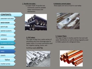 2. Ductile iron pipe :
is a pipe made of ductile iron
commonly used for potable
water transmission and
distribution.
3. PVC pipes:
This type of pipe has a wide variety of
plumbing uses from drainage pipe to
water mains. It is most commonly used
for irrigation piping, home, and
building supply piping.
4.Asbestos cement pipes:
these pipes are not so much in use today
5. Copper Pipes:
This type of pipe is mostly used for hot and cold
water distribution as well as being regularly used
in HVAC systems for refrigerant lines.
CONTENTS:
SANITARY FIXTURES
WASH BASIN
BATHTUBS
WATER CLOSETS
URINALS
SHOWER
PLUMING FIXTURES
PIPES
TAPS
JOINTS
Valve
market survey
 