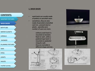 1. WASH BASIN
• wash basin are usually made
of pottery or porcelain ware .
• sometimes ,they are also
made of porcelain enamelled
cast iron , pressed steel or
plastic , specially were
number of users are more.
ordinary wash basin is
mounted on brackets
fixed on wall , while a
padestal type basin is
mounted on padestial
rising for wall .
they are normally in
different shape and size .
CONTENTS:
SANITARY FIXTURES
WASH BASIN
BATHTUBS
WATER CLOSETS
URINALS
SHOWER
PLUMING FIXTURES
PIPES
TAPS
JOINTS
VALVES
market survey
 