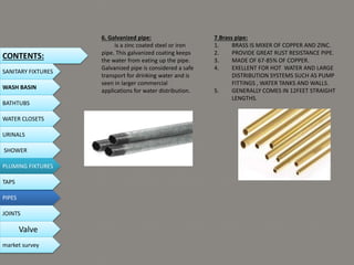 6. Galvanized pipe:
is a zinc coated steel or iron
pipe. This galvanized coating keeps
the water from eating up the pipe.
Galvanized pipe is considered a safe
transport for drinking water and is
seen in larger commercial
applications for water distribution.
7.Brass pipe:
1. BRASS IS MIXER OF COPPER AND ZINC.
2. PROVIDE GREAT RUST RESISTANCE PIPE.
3. MADE OF 67-85% OF COPPER.
4. EXELLENT FOR HOT WATER AND LARGE
DISTRIBUTION SYSTEMS SUCH AS PUMP
FITTINGS , WATER TANKS AND WALLS.
5. GENERALLY COMES IN 12FEET STRAIGHT
LENGTHS.
CONTENTS:
SANITARY FIXTURES
WASH BASIN
BATHTUBS
WATER CLOSETS
URINALS
SHOWER
PLUMING FIXTURES
PIPES
TAPS
JOINTS
Valve
market survey
 