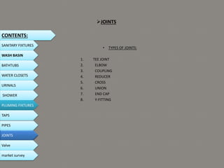 JOINTS
• TYPES OF JOINTS:
1. TEE JOINT
2. ELBOW
3. COUPLING
4. REDUCER
5. CROSS
6. UNION
7. END CAP
8. Y-FITTING
CONTENTS:
SANITARY FIXTURES
WASH BASIN
BATHTUBS
WATER CLOSETS
URINALS
SHOWER
PLUMING FIXTURES
PIPES
TAPS
JOINTS
Valve
market survey
 
