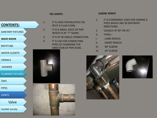 TEE JOINTS:
1. IT IS USED FOR MULTIPLE OR
SPLIT A FLUID FLOW.
2. IT IS A SMALL PIECE OF PIPE
WHICH IS IN “T” SHAPE.
3. IT IS AT 90 ANGLE CONNECTION.
4. IT IS USE FOR CONNECTING
PIPES OF CHANGING THE
DIRECTION OF PIPE RUNS.
ELBOW JOINTS
1. IT IS COMMONLY USED FOR JOINING 2
PIPES WHICH ARE IN DIFFERENT
DIRECTIONS.
2. USUALLY AT 90° OR 45°.
3. TYPES:-
I. LONG RADIUS
II. SHORT RADIUS
III. 90° ELBOW
IV. 45° ELBOW
CONTENTS:
SANITARY FIXTURES
WASH BASIN
BATHTUBS
WATER CLOSETS
URINALS
SHOWER
PLUMING FIXTURES
PIPES
TAPS
JOINTS
Valve
market survey
 