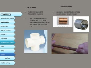 CROSS JOINT:
1. THERE ARE 4 WAYS TO
TRANSFORM A LIQUID.
2. IT IS COMMONLY USED TO
TRANSFORM A LIQUID IN
DIFFERENT DIRECTION LIKE IN
BUILDINGS, FIRE SYSTEMS,
ETC.
COUPLING JOINT
• COUPLING IS USED TO JOIN 2 PIPES
HORIZONTALLY OR VERTICALLY.
CONTENTS:
SANITARY FIXTURES
WASH BASIN
BATHTUBS
WATER CLOSETS
URINALS
SHOWER
PLUMING FIXTURES
PIPES
TAPS
JOINTS
Valve
market survey
 