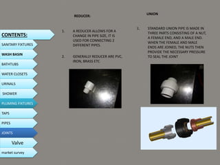 REDUCER:
1. A REDUCER ALLOWS FOR A
CHANGE IN PIPE SIZE, IT IS
USED FOR CONNECTING 2
DIFFERENT PIPES.
2. GENERALLY REDUCER ARE PVC,
IRON, BRASS ETC
UNION
1. STANDARD UNION PIPE IS MADE IN
THREE PARTS CONSISTING OF A NUT,
A FEMALE END, AND A MALE END.
WHEN THE FEMALE AND MALE
ENDS ARE JOINED, THE NUTS THEN
PROVIDE THE NECESSARY PRESSURE
TO SEAL THE JOINT
CONTENTS:
SANITARY FIXTURES
WASH BASIN
BATHTUBS
WATER CLOSETS
URINALS
SHOWER
PLUMING FIXTURES
PIPES
TAPS
JOINTS
Valve
market survey
 