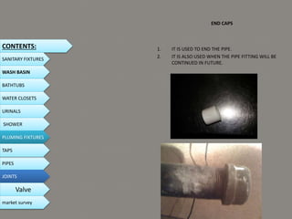END CAPS
1. IT IS USED TO END THE PIPE.
2. IT IS ALSO USED WHEN THE PIPE FITTING WILL BE
CONTINUED IN FUTURE.
CONTENTS:
SANITARY FIXTURES
WASH BASIN
BATHTUBS
WATER CLOSETS
URINALS
SHOWER
PLUMING FIXTURES
PIPES
TAPS
JOINTS
Valve
market survey
 
