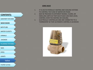 1. IT IS USE IN HYDRAULIC HEATING AND COOLING SYSTEMS
TO CONTROL THE FLOW OF WATER OR STEAM.
2. MAY BE PROVIDED IN DIFFERENT ROOMS, FLOORS, OR
DWELLING UNITS SO THAT EACH PLACE CAN HAVE LOCAL
CONTROL OVER THE HEATING OR COOLING.
3. ELECTRICALLY CONTROLLED AND ARE CONNECTED TO A
THERMOSTAT SO THAT AUTOMATIC CONTROL IS ACHIEVED
.
ZONE VALVE
CONTENTS:
SANITARY FIXTURES
WASH BASIN
BATHTUBS
WATER CLOSETS
URINALS
SHOWER
PLUMING FIXTURES
PIPES
TAPS
JOINTS
Valve
market survey
 