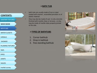 BATH TUB
• bath tubs are usually made of iron or steel
coated with enamel , enamelled porcelain or of
plastic material.
• they may also be made of cast –in-situ concrete
finished with marble chips or terrazzo , or else
may be made of marble slabs properly jointed
at the side.
CONTENTS:
SANITARY FIXTURES
WASH BASIN
BATHTUBS
WATER CLOSETS
URINALS
SHOWER
PLUMING FIXTURES
PIPES
TAPS
JOINTS
VALVES
TYPES OF BATHTUBS
1. Corner bathtub
2. Drop in bathtub
3. free-standing bathtub
market survey
 