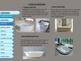 TYPES OF BATHTUBS
• 1. CORNER BATHTUBS:
• Triangular tubs are actually five-sided, not
three-sided, as the name implies. One
downside of this tub is that they take forever
to fill up. More capacity equals more water
volume needed.
2. DROP IN BATHTUBS:
Drop-in tubs come with their own rim. These tubs
can be installed in an alcove, but most often are
installed in a more open area. As such, the drop-
ins usually require more floor space than alcoves
andcost slightly higher
3.FREE-STANDING BATHTUBS:
Free-standing tubs are unconnected to walls or
any other surface. This classic tub, though,
requires a large bathroom to accommodate the
tub and buffer room around the tub.
CONTENTS:
SANITARY FIXTURES
WASH BASIN
BATHTUBS
WATER CLOSETS
URINALS
SHOWER
PLUMING FIXTURES
PIPES
TAPS
JOINTS
VALVES
market survey
 